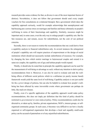 53
research provides some evidence for that, as divorce is one of the most important factors of
distress). Nevertheless, it does not follow that government should send every couple
vouchers for free consultations at a relational therapist. But a government which takes the
capability approach seriously, would for example acknowledge that unemployment and
bad housing put a serious stress on marriages and families and hence ultimately on people's
well-being in terms of their functionings and capability. Similarly, resources might be
important and, in some cases, even the only way to enlarge people’s capability sets. But for
Sen resources are, and remain, means for redistribution, not the ends of our political
concerns.
Secondly, there is not reason to restrict the recommendations that one could derive from
a capability analysis to financial redistribution only. In several instances the enlargement
of people’s capability sets will require practices of empowerment or the design of social
institutions which should not necessarily include redistribution of resources. For example,
by changing the laws which restrict marriage to heterosexual couples and extend it to
same-sex couples, the capability sets of gay and lesbian people would expand.
Thirdly, it should also be noted that in principle the capability approach can be used for
the measurement of well-being or advantage as such, without any intention to derive policy
recommendations from it. Moreover, it can also be used to evaluate and rank the well-
being effects of different social policies which in a utilitarian (or purely income based)
framework would yield the same level of well-being. Capability analysis is not just useful
for the a priori design of policies, but can also be helpful to evaluate how people’s well-
being has been affected by some irreversible events where government can perhaps do
little, like mad cow disease.
Finally, even if a specific application of the capability approach would make policy
recommendations, this does not imply per definition that this kind of policy should be
restricted to governmental or state-induced policy. Policy recommendations could also be
directed to, or taken up by, families, private organisations, NGO’s, interest groups, or self-
organised community groups. In such cases, it becomes very difficult to see how a locally
organised or self-organised organisation that develops a local and arguably small-scale
policy can be accused of paternalism or of any unjustified redistributions.
 