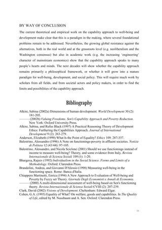 54
BY WAY OF CONCLUSION
The current theoretical and empirical work on the capability approach to well-being and
development make clear that this is a paradigm in the making, where several foundational
problems remain to be addressed. Nevertheless, the growing global resistance against the
alternatives, both in the real world and at the grassroots level (e.g. neoliberalism and the
Washington consensus) but also in academic work (e.g. the increasing ‘engineering’
character of mainstream economics) show that the capability approach speaks to many
people’s hearts and minds. The next decades will show whether the capability approach
remains primarily a philosophical framework, or whether it will grow into a mature
paradigm for well-being, development, and social policy. This will require much work by
scholars from all fields, and from societal actors and policy makers, in order to find the
limits and possibilities of the capability approach.
Bibliography
Alkire, Sabina (2002a) Dimensions of human development. World Development 30 (2):
181-205.
——— (2002b) Valuing Freedoms. Sen's Capability Approach and Poverty Reduction.
New York: Oxford University Press.
Alkire, Sabina, and Rufus Black (1997) A Practical Reasoning Theory of Development
Ethics: Furthering the Capabilities Approach. Journal of International
Development 9 (2): 263-279.
Anderson, Elizabeth (1999) What Is the Point of Equality? Ethics 109: 287-337.
Balestrino, Alessandro (1996) A Note on functionings-poverty in affluent societies. Notizie
di Politeia 12 (43/44): 97-105.
Balestrino, Alessandro, and Nicola Sciclone (2001) Should we use functionings instead of
income to measure well-being? Theory, and some evidence from Italy. Revista
Internazionale di Scienza Soziali 109 (1): 1-20.
Bhargava, Rajeev (1992) Individualism in the Social Science. Forms and Limits of a
Methodology. Oxford: Clarendon Press.
Brandolini, Andrea, and Giovanni D'Alessio (1998) Measuring well-being in the
functioning space. Rome: Banca d'Italia.
Chiappero Martinetti, Enrica (1994) A New Approach to Evaluation of Well-being and
Poverty by Fuzzy set Theory. Giornale Degli Economisti e Annali di Economia.
——— (2000) A multi-dimensional assessment of well-being based on Sen's functioning
theory. Revista Internazionale di Scienza Soziali CVIII (2): 207-239.
Clark, David (2002) Visions of Development. Cheltenham: Edward Elgar.
Cohen, G.A. (1993) Equality of What? On welfare, goods and capabilities. In The Quality
of Life, edited by M. Nussbaum and A. Sen. Oxford: Clarendon Press.
 