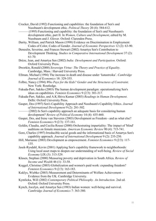 55
Crocker, David (1992) Functioning and capabilities: the foundation of Sen's and
Nussbaum's development ethic. Political Theory 20 (4): 584-612.
——— (1995) Functioning and capability: the foundation of Sen's and Nussbaum's
development ethic, part II. In Women, Culture and Development, edited by M.
Nussbaum and J. Glover. Oxford: Clarendon Press.
Darity, William, and Patrick Mason (1998) Evidence on Discrimination in Employment:
Codes of Color, Codes of Gender. Journal of Economic Perspectives 12 (2): 63-90.
Deneulin, Severine, and Frances Stewart (2002) Amartya Sen's Contribution to
Development Thinking. Studies in Comparative International Development 37 (2):
61-70.
Drèze, Jean, and Amartya Sen (2002) India: Development and Participation. Oxford:
Oxford University Press.
Dworkin, Ronald (2000) Sovereign Virtue: The Theory and Practice of Equality.
Cambridge, Mass.: Harvard University Press.
Ellman, Michael (1994) The increase in death and disease under ‘katastroika’. Cambridge
Journal of Economics 18: 329-355.
Folbre, Nancy (1994) Who Pays for the Kids? Gender and the Structures of Constraint.
New York: Routledge.
Fukuda-Parr, Sakiko (2003) The human development paradigm: operationalizing Sen's
ideas on capabilities. Feminist Economics 9 (2/3): 301-317.
Fukuda-Parr, Sakiko, and A.K.Shiva Kumar (2003) Readings in Human Development.
Delhi: Oxford University Press.
Gasper, Des (1997) Sen's Capability Approach and Nussbaum's Capability Ethics. Journal
of International Development 9 (2): 281-302.
——— (2002) Is Sen's capability approach an adequate basis for considering human
development? Review of Political Economy 14 (4): 435-460.
Gasper, Des, and Irene van Staveren (2003) Development as Freedom - and as what else?
Feminist Economics 9 (2/3): 137-161.
Goldin, Claudia, and Cecilia Rouse (2000) Orchestrating impartiality: The impact of 'blind'
auditions on female musicians. American Economic Review 90 (4): 715-741.
Gore, Charles (1997) Irreducible social goods and the informational basis of Amartya Sen's
capability approach. Journal of International Development 9 (2): 235-250.
Hill, Marianne (2003) Development as empowerment. Feminist Economics 9 (2/3): 117-
135.
Jasek-Rysdahl, Kevin (2001) Applying Sen's capability framework to neighborhoods:
Using local asset maps to deepen our understanding of well-being. Review of Social
Economy LIX (3): 313-329.
Klasen, Stephan (2000) Measuring poverty and deprivation in South Africa. Review of
Income and Wealth 46 (1): 33-58.
Koggel, Christine (2003) Globalization and women's paid work: expanding freedom?
Feminist Economics 9 (2/3): 163-183.
Kuklys, Wiebke (2003) Measurement and Determinants of Welfare Achievement -
Evidence from the UK. Cambridge University.
Kymlicka, Will (2002) Contemporary Political Philosophy. An Introduction. 2nd ed.
Oxford: Oxford University Press.
Kynch, Jocelyn, and Amartya Sen (1983) Indian women: well-being and survival.
Cambridge Journal of Economics 7: 363-380.
 