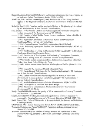 57
Ruggeri Laderchi, Caterina (1997) Poverty and its many dimensions: the role of income as
an indicator. Oxford Development Studies 25 (3): 345-360.
Schokkaert, Erik, and Luc Van Ootegem (1990) Sen's concept of the Living Standard
applied to the Belgian Unemployed. Recherches Economiques de Louvain 56: 429-
450.
Seabright, Paul (1993) Pluralism and the standard of living. In The Quality of Life, edited
by M. Nussbaum and A. Sen. Oxford: Clarendon Press.
Sen, Amartya (1979) Personal Utilities and Public Judgements: Or what's wrong with
welfare economics? The Economic Journal 89: 537-558.
——— (1980) Equality of what? In The Tanner Lectures on Human Values, edited by S.
McMurrin. Salt Lake City.
——— (1984) Rights and Capabilities. In Resources, Values and Development.
Cambridge, Mass.: Harvard University Press.
——— (1985a) Commodities and Capabilities. Amsterdam: North Holland.
——— (1985b) Well-being, agency and freedom. The Journal of Philosophy LXXXII (4):
169-221.
——— (1987) The Standard of Living. In The Standard of Living, edited by G. Hawthorn.
Cambridge: Cambridge University Press.
——— (1988) The concept of development. In Handbook of Development Economics,
edited by H. Chenery and T. N. Srinivasan: Elsevier Science Publishers.
——— (1990a) Gender and co-operative conflicts. In Persistent Inequalities, edited by I.
Tinker. New York: Oxford University Press.
——— (1990b) Justice: means versus freedoms. Philosophy and Public Affairs 19: 111-
121.
——— (1992) Inequality Re-examined. Oxford: Clarendon Press.
——— (1993) Capability and Well-being. In The Quality of Life, edited by M. Nussbaum
and A. Sen. Oxford: Clarendon Press.
——— (1995) Gender inequality and theories of justice. In Women, Culture and
Development: A Study of Human Capabilities, edited by M. Nussbaum and J.
Glover. Oxford: Clarendon Press.
——— (1997) Maximization and the act of choice. Econometrica 65 (4): 745-779.
——— (1999) Development as Freedom. New York: Knopf.
——— (2002) Response to Commentaries. Studies in Comparative International
Development 37 (2): 78-86.
Slottje, Daniel (1991) Measuring the quality of life across countries. Review of Economics
and Statistics 73 (4): 684-693.
Sugden, Robert (1993) Welfare, resources and capabilities: a review of inequality re-
examined by Amartya Sen. Journal of Economic Literature XXXVI: 1947-1962.
Swift, Adam (2001) Political Philosophy: A Beginner's Guide for Students and Politicians.
Cambridge: Polity.
UNDP (1990-2003) Human Development Report. New York: Oxford University Press.
Wennerås, Christine, and Agnes Wold (1997) Neopotism and sexism in peer-review.
Nature 387: 341-343.
Williams, Bernard (1987) The standard of living: interests and capabilities. In The
Standard of Living, edited by G. Hawthorn. Cambridge: Cambridge University
Press.
 