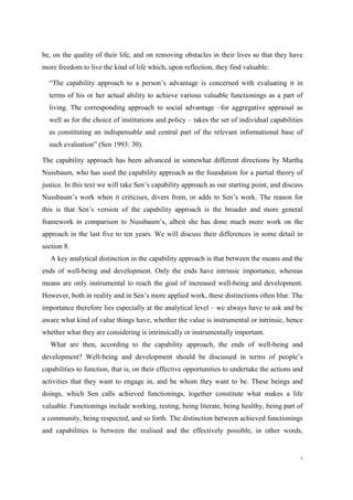 6
be, on the quality of their life, and on removing obstacles in their lives so that they have
more freedom to live the kind of life which, upon reflection, they find valuable:
“The capability approach to a person’s advantage is concerned with evaluating it in
terms of his or her actual ability to achieve various valuable functionings as a part of
living. The corresponding approach to social advantage –for aggregative appraisal as
well as for the choice of institutions and policy – takes the set of individual capabilities
as constituting an indispensable and central part of the relevant informational base of
such evaluation” (Sen 1993: 30).
The capability approach has been advanced in somewhat different directions by Martha
Nussbaum, who has used the capability approach as the foundation for a partial theory of
justice. In this text we will take Sen’s capability approach as our starting point, and discuss
Nussbaum’s work when it criticises, divers from, or adds to Sen’s work. The reason for
this is that Sen’s version of the capability approach is the broader and more general
framework in comparison to Nussbaum’s, albeit she has done much more work on the
approach in the last five to ten years. We will discuss their differences in some detail in
section 8.
A key analytical distinction in the capability approach is that between the means and the
ends of well-being and development. Only the ends have intrinsic importance, whereas
means are only instrumental to reach the goal of increased well-being and development.
However, both in reality and in Sen’s more applied work, these distinctions often blur. The
importance therefore lies especially at the analytical level – we always have to ask and be
aware what kind of value things have, whether the value is instrumental or intrinsic, hence
whether what they are considering is intrinsically or instrumentally important.
What are then, according to the capability approach, the ends of well-being and
development? Well-being and development should be discussed in terms of people’s
capabilities to function, that is, on their effective opportunities to undertake the actions and
activities that they want to engage in, and be whom they want to be. These beings and
doings, which Sen calls achieved functionings, together constitute what makes a life
valuable. Functionings include working, resting, being literate, being healthy, being part of
a community, being respected, and so forth. The distinction between achieved functionings
and capabilities is between the realised and the effectively possible, in other words,
 