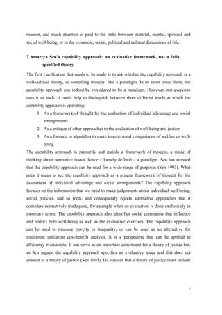 8
manner, and much attention is paid to the links between material, mental, spiritual and
social well-being, or to the economic, social, political and cultural dimensions of life.
2 Amartya Sen’s capability approach: an evaluative framework, not a fully
specified theory
The first clarification that needs to be made is to ask whether the capability approach is a
well-defined theory, or something broader, like a paradigm. In its most broad form, the
capability approach can indeed be considered to be a paradigm. However, not everyone
uses it as such. It could help to distinguish between three different levels at which the
capability approach is operating:
1. As a framework of thought for the evaluation of individual advantage and social
arrangements
2. As a critique of other approaches to the evaluation of well-being and justice
3. As a formula or algorithm to make interpersonal comparisons of welfare or well-
being
The capability approach is primarily and mainly a framework of thought, a mode of
thinking about normative issues, hence – loosely defined – a paradigm. Sen has stressed
that the capability approach can be used for a wide range of purposes (Sen 1993). What
does it mean to see the capability approach as a general framework of thought for the
assessment of individual advantage and social arrangements? The capability approach
focuses on the information that we need to make judgements about individual well-being,
social policies, and so forth, and consequently rejects alternative approaches that it
considers normatively inadequate, for example when an evaluation is done exclusively in
monetary terms. The capability approach also identifies social constraints that influence
and restrict both well-being as well as the evaluative exercises. The capability approach
can be used to measure poverty or inequality, or can be used as an alternative for
traditional utilitarian cost-benefit analysis. It is a perspective that can be applied to
efficiency evaluations. It can serve as an important constituent for a theory of justice but,
as Sen argues, the capability approach specifies an evaluative space and this does not
amount to a theory of justice (Sen 1995). He stresses that a theory of justice must include
 