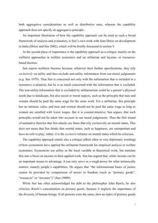 9
both aggregative considerations as well as distributive ones, whereas the capability
approach does not specify an aggregative principle.
An important illustration of how the capability approach can be used as such a broad
framework of analysis and evaluation, is Sen’s own work with Jean Drèze on development
in India (Drèze and Sen 2002), which will be briefly discussed in section 9.
At the second place of importance is the capability approach as a critique, mainly on the
welfarist approaches in welfare economics and on utilitarian and income- or resources-
based theories.
Sen rejects welfarist theories because, whatever their further specifications, they rely
exclusively on utility and thus exclude non-utility information from our moral judgements
(e.g. Sen 1979). Thus Sen is concerned not only with the information that is included in a
normative evaluation, but he is as much concerned with the information that is excluded.
The non-utility-information that is excluded by utilitarianism could be a person’s physical
needs due to handicaps, but also social or moral aspects, such as the principle that men and
women should be paid the same wage for the same work. For a utilitarian, this principle
has no intrinsic value, and men and women should not be paid the same wage as long as
women are satisfied with lower wages. But it is counter-intuitive, Sen argues, that such
principles would not be taken into account in our moral judgements. Thus the first strand
of normative theories that Sen attacks are those that rely exclusively on mental states. This
does not mean that Sen thinks that mental states, such as happiness, are unimportant and
have no role to play; rather, it is the exclusive reliance on mental states which he criticises.
The capability approach entails also a critique (albeit often in very diplomatic wording)
of how economists have applied the utilitarian framework for empirical analysis in welfare
economics. Economists use utility as the focal variable in theoretical work, but translate
this into a focus on income in their applied work. Sen has argued that, while income can be
an important means to advantage, it can only serve as a rough proxy for what intrinsically
matters, namely people’s capabilities. He argues that “the informational bases of justice
cannot be provided by comparisons of means to freedom (such as “primary goods”,
“resources” or “incomes”)” (Sen 1990b).
While Sen has often acknowledged his debt to the philosopher John Rawls, he also
criticises Rawls’s concentration on primary goods, because it neglects the importance of
the diversity of human beings. If all persons were the same, then an index of primary goods
 