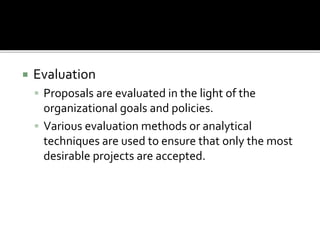 Evaluation
 Proposals are evaluated in the light of the
organizational goals and policies.
 Various evaluation methods or analytical
techniques are used to ensure that only the most
desirable projects are accepted.
 