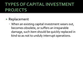 Replacement
 When an existing capital investment wears out,
becomes obsolete, or suffers an irreparable
damage, such item should be quickly replaced in
kind so as not to unduly interrupt operations.
 