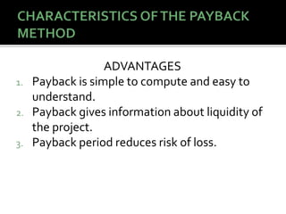ADVANTAGES
1. Payback is simple to compute and easy to
understand.
2. Payback gives information about liquidity of
the project.
3. Payback period reduces risk of loss.
 