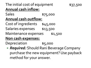 The initial cost of equipment $37,500
Annual cash inflow:
Sales $75,000
Annual cash outflow:
Cost of ingredients $45,000
Salaries expenses $13,500
Maintenance expenses $1,500
Non cash expenses:
Depreciation $5,000
 Required: Should Rani BeverageCompany
purchase the new equipment? Use payback
method for your answer.
 