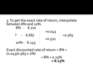 3.To get the exact rate of return, interpolate
between 8% and 10%.
8% - 6.710
=0.043
? - 6.667 =0.565
=0.522
10% - 6.145
Exact discounted rate of return = 8% +
(0.043/0.565 x 2%)
= 8% + 0.15%
= 8.15%
 