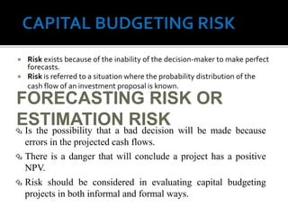  Risk exists because of the inability of the decision-maker to make perfect
forecasts.
 Risk is referred to a situation where the probability distribution of the
cash flow of an investment proposal is known.
65
FORECASTING RISK OR
ESTIMATION RISK Is the possibility that a bad decision will be made because
errors in the projected cash flows.
 There is a danger that will conclude a project has a positive
NPV.
 Risk should be considered in evaluating capital budgeting
projects in both informal and formal ways.
 