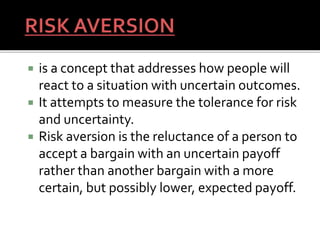  is a concept that addresses how people will
react to a situation with uncertain outcomes.
 It attempts to measure the tolerance for risk
and uncertainty.
 Risk aversion is the reluctance of a person to
accept a bargain with an uncertain payoff
rather than another bargain with a more
certain, but possibly lower, expected payoff.
66
 