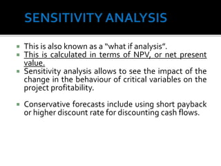  This is also known as a “what if analysis”.
 This is calculated in terms of NPV, or net present
value.
 Sensitivity analysis allows to see the impact of the
change in the behaviour of critical variables on the
project profitability.
 Conservative forecasts include using short payback
or higher discount rate for discounting cash flows.
70
 