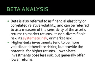  Beta is also referred to as financial elasticity or
correlated relative volatility, and can be referred
to as a measure of the sensitivity of the asset's
returns to market returns, its non-diversifiable
risk, its systematic risk, or market risk.
 Higher-beta investments tend to be more
volatile and therefore riskier, but provide the
potential for higher returns. Lower-beta
investments pose less risk, but generally offer
lower returns.
76
 