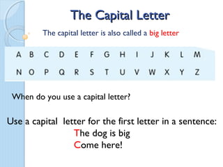 The Capital Letter
         The capital letter is also called a big letter




 When do you use a capital letter?

Use a capital letter for the first letter in a sentence:
                 The dog is big
                 Come here!
 
