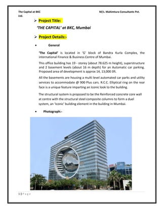 The Capital at BKC
Ltd.

M/s. Mahimtura Consultants Pvt.

 Project Title:
‘THE CAPITAL’ at BKC, Mumbai
 Project Details:•

General
‘The Capital’ is located in ‘G’ block of Bandra Kurla Complex, the
international Finance & Business Centre of Mumbai.
This office building has 19 - storey (about 78.625 m height), superstructure
and 2 basement levels (about 16 m depth) for an Automatic car parking.
Proposed area of development is approx 14, 13,000 Sft.
All the basements are housing a multi level automated car parks and utility
services to accommodate @ 900 Plus cars. R.C.C. Elliptical ring on the rear
face is a unique feature imparting an Iconic look to the building.
The structural system is proposed to be the Reinforced concrete core wall
at centre with the structural steel composite columns to form a duel
system, an ‘Iconic’ building element in the building in Mumbai.

•

1|Page

Photograph:-

 