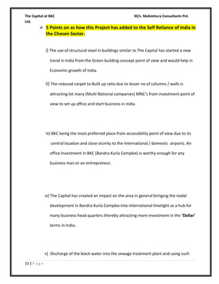 The Capital at BKC
Ltd.

M/s. Mahimtura Consultants Pvt.

 5 Points on as how this Project has added to the Self Reliance of India in
the Chosen Sector.
i) The use of structural steel in buildings similar to The Capital has started a new
trend in India from the Green building concept point of view and would help in
Economic growth of India.

ii) The reduced carpet to Built up ratio due to lesser no of columns / walls is
attracting lot many (Multi National companies) MNC’s from investment point of
view to set up office and start business in India.

iii) BKC being the most preferred place from accessibility point of view due to its
central location and close vicinity to the International / domestic airports. An
office Investment in BKC (Bandra Kurla Complex) is worthy enough for any
business man or an entrepreneur.

iv) The Capital has created an impact on the area in general bringing the nodal
development in Bandra Kurla Complex into international limelight as a hub for
many business head quarters thereby attracting more investment in the ‘Dollar’
terms in India.

v) Discharge of the black water into the sewage treatment plant and using such
10 | P a g e

 