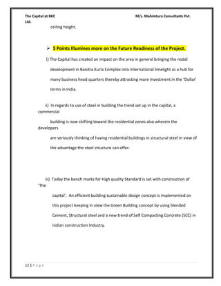 The Capital at BKC
Ltd.

M/s. Mahimtura Consultants Pvt.

ceiling height.

 5 Points Illumines more on the Future Readiness of the Project.
i) The Capital has created an impact on the area in general bringing the nodal
development in Bandra Kurla Complex into international limelight as a hub for
many business head quarters thereby attracting more investment in the ‘Dollar’
terms in India.
ii) In regards to use of steel in building the trend set up in the capital, a
commercial
building is now shifting toward the residential zones also wherein the
developers
are seriously thinking of having residential buildings in structural steel in view of
the advantage the steel structure can offer.

iii) Today the bench marks for High quality Standard is set with construction of
‘The
capital’. An efficient building sustainable design concept is implemented on
this project keeping in view the Green Building concept by using blended
Cement, Structural steel and a new trend of Self Compacting Concrete (SCC) in
Indian construction Industry.

12 | P a g e

 