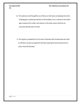 The Capital at BKC
Ltd.

M/s. Mahimtura Consultants Pvt.

iv) The extensive and thoughtful use of Glass on the faced, enveloping the entire
building gives a pleasing aesthetic to the building. This is a boost to the Indian
glass industry from India’s self reliance in the Glass sector and from an
economic growth point of view.

v) The Capital is probably first of its kind in Mumbai with limited space but with
an efficient car park arrangement thereby reducing the land requirement in
urban cities like Mumbai.

13 | P a g e

 