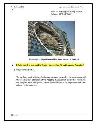 The Capital at BKC
Ltd.

M/s. Mahimtura Consultants Pvt.

floor and highest point of ring beam in
between 13th & 14th floor.

Photograph 2 - Elliptical shaped Ring Beam seen in the Elevation



5 Points which makes this Project Innovative (Breakthrough / applied)
i) Up Down Construction:
The up down construction methodology means you can work in the substructure and
the superstructure at the same time. Adopting this system of construction resulted in
fast progress. Refer Photograph 4 below, shows erection of full height structural steel
columns in the basement.

3|Page

 