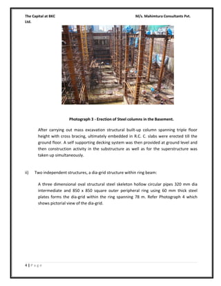 The Capital at BKC
Ltd.

M/s. Mahimtura Consultants Pvt.

Photograph 3 - Erection of Steel columns in the Basement.

After carrying out mass excavation structural built-up column spanning triple floor
height with cross bracing, ultimately embedded in R.C. C. slabs were erected till the
ground floor. A self supporting decking system was then provided at ground level and
then construction activity in the substructure as well as for the superstructure was
taken up simultaneously.

ii)

Two independent structures, a dia-grid structure within ring beam:
A three dimensional oval structural steel skeleton hollow circular pipes 320 mm dia
intermediate and 850 x 850 square outer peripheral ring using 60 mm thick steel
plates forms the dia-grid within the ring spanning 78 m. Refer Photograph 4 which
shows pictorial view of the dia-grid.

4|Page

 