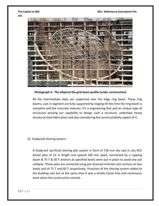 The Capital at BKC
Ltd.

M/s. Mahimtura Consultants Pvt.

Photograph 4 - The elliptical Dia-grid beam profile (under construction)

All the intermediate slabs are supported over the edge ring beam. These ring
beams, cast in segment are fully supported by staging till the time the ring beam is
complete and the concrete matures. It’s a engineering feat and an unique type of
structures proving our capability to design such a structure, undertake heavy
structural steel fabrication and also considering the constructability aspect of it.

iii) Foolproof shoring system: A foolproof sacrificial shoring pile system in form of 750 mm dia cast in situ RCC
bored piles of 21 m length and spaced 100 mm apart, connected by a capping
beam & 75 T & 60 T anchors at specified levels were put in place to avoid any soil
collapse. These piles are anchored using pre stressed inclined rock anchors at two
levels and of 75 T and 60 T respectively. Provision of the shoring system added to
the building cost but at the same time it was a totally hassle free and continuous
work when the construction started.

5|Page

 