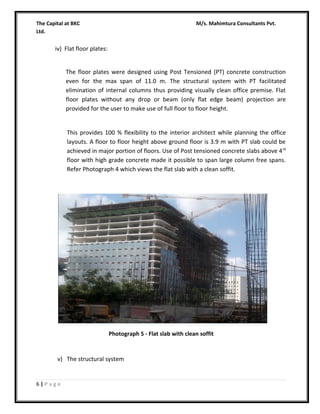 The Capital at BKC
Ltd.

M/s. Mahimtura Consultants Pvt.

iv) Flat floor plates:
The floor plates were designed using Post Tensioned (PT) concrete construction
even for the max span of 11.0 m. The structural system with PT facilitated
elimination of internal columns thus providing visually clean office premise. Flat
floor plates without any drop or beam (only flat edge beam) projection are
provided for the user to make use of full floor to floor height.
This provides 100 % flexibility to the interior architect while planning the office
layouts. A floor to floor height above ground floor is 3.9 m with PT slab could be
achieved in major portion of floors. Use of Post tensioned concrete slabs above 4 th
floor with high grade concrete made it possible to span large column free spans.
Refer Photograph 4 which views the flat slab with a clean soffit.

Photograph 5 - Flat slab with clean soffit

v) The structural system

6|Page

 