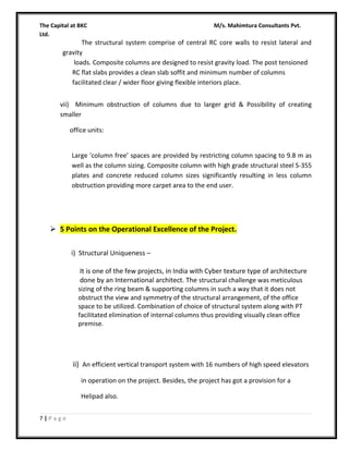 The Capital at BKC
Ltd.

M/s. Mahimtura Consultants Pvt.

The structural system comprise of central RC core walls to resist lateral and
gravity
loads. Composite columns are designed to resist gravity load. The post tensioned
RC flat slabs provides a clean slab soffit and minimum number of columns
facilitated clear / wider floor giving flexible interiors place.
vii) Minimum obstruction of columns due to larger grid & Possibility of creating
smaller
office units:
Large ‘column free’ spaces are provided by restricting column spacing to 9.8 m as
well as the column sizing. Composite column with high grade structural steel S-355
plates and concrete reduced column sizes significantly resulting in less column
obstruction providing more carpet area to the end user.

 5 Points on the Operational Excellence of the Project.
i) Structural Uniqueness –
It is one of the few projects, in India with Cyber texture type of architecture
done by an International architect. The structural challenge was meticulous
sizing of the ring beam & supporting columns in such a way that it does not
obstruct the view and symmetry of the structural arrangement, of the office
space to be utilized. Combination of choice of structural system along with PT
facilitated elimination of internal columns thus providing visually clean office
premise.

ii) An efficient vertical transport system with 16 numbers of high speed elevators
in operation on the project. Besides, the project has got a provision for a
Helipad also.
7|Page

 