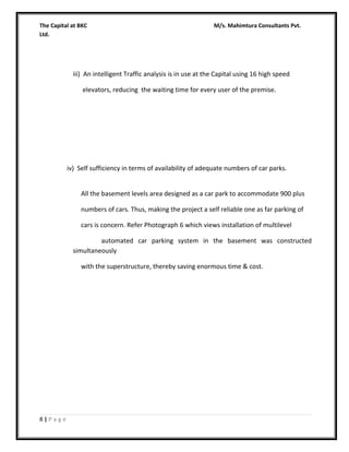 The Capital at BKC
Ltd.

M/s. Mahimtura Consultants Pvt.

iii) An intelligent Traffic analysis is in use at the Capital using 16 high speed
elevators, reducing the waiting time for every user of the premise.

iv) Self sufficiency in terms of availability of adequate numbers of car parks.
All the basement levels area designed as a car park to accommodate 900 plus
numbers of cars. Thus, making the project a self reliable one as far parking of
cars is concern. Refer Photograph 6 which views installation of multilevel
automated car parking system in the basement was constructed
simultaneously
with the superstructure, thereby saving enormous time & cost.

8|Page

 