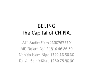 BEIJING
The Capital of CHINA.
Akil Arafat Siam 1330767630
MD Golam Ashif 1310 46 86 30
Nahida Islam Nipa 1311 16 56 30
Tadvin Samir Khan 1230 78 90 30
 