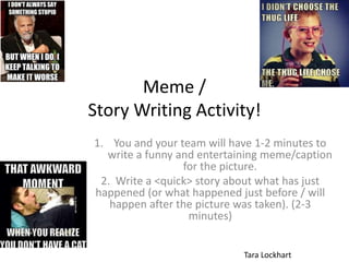 Meme /
Story Writing Activity!
1. You and your team will have 1-2 minutes to
write a funny and entertaining meme/caption
for the picture.
2. Write a <quick> story about what has just
happened (or what happened just before / will
happen after the picture was taken). (2-3
minutes)
Tara Lockhart
 