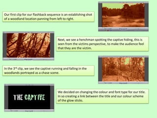 Our first clip for our flashback sequence is an establishing shot
of a woodland location panning from left to right.
Next, we see a henchman spotting the captive hiding, this is
seen from the victims perspective, to make the audience feel
that they are the victim.
In the 3rd clip, we see the captive running and falling in the
woodlands portrayed as a chase scene.
We decided on changing the colour and font type for our title.
In so creating a link between the title and our colour scheme
of the glow sticks.
 