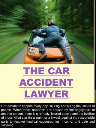 THE CAR
ACCIDENT
LAWYER
Car accidents happen every day, injuring and killing thousands of
people. When those accidents are caused by the negligence of
another person, there is a remedy. Injured people and the families
of those killed can file a claim or a lawsuit against the responsible
party to recover medical expenses, lost income, and pain and
suffering.
 