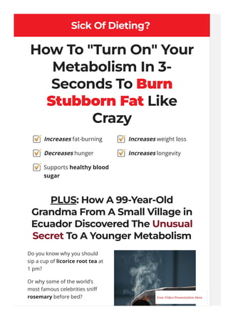 Sick Of Dieting?
How To "Turn On" Your
Metabolism In 3-
Seconds To Burn
Stubborn Fat Like
Crazy
PLUS: How A 99-Year-Old
Grandma From A Small Village in
Ecuador Discovered The Unusual
Secret To A Younger Metabolism
Do you know why you should
sip a cup of licorice root tea at
1 pm?
Or why some of the world’s
most famous celebrities sni몭
rosemary before bed?
Increases fat-burning
Decreases hunger
Supports healthy blood
sugar
Increases weight loss
Increases longevity
Free Video Presentation Here
 
