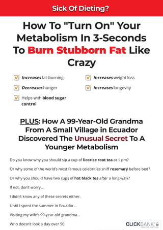 Sick Of Dieting?
Sick Of Dieting?
Sick Of Dieting?
Sick Of Dieting?
Sick Of Dieting?
Sick Of Dieting?
Sick Of Dieting?
Sick Of Dieting?
How To "Turn On" Your
Metabolism In 3-Seconds
To Burn Stubborn Fat Like
Crazy
PLUS: How A 99-Year-Old Grandma
From A Small Village in Ecuador
Discovered The Unusual Secret To A
Younger Metabolism
Do you know why you should sip a cup of licorice root tea at 1 pm?
Or why some of the world’s most famous celebrities sni rosemary before bed?
Or why you should have two cups of hot black tea after a long walk?
If not, don’t worry…
I didn’t know any of these secrets either.
Until I spent the summer in Ecuador…
Visiting my wife’s 99-year-old grandma…
Who doesn’t look a day over 50.
Increases fat-burning
Decreases hunger
Helps with blood sugar
control
Increases weight loss
Increases longevity
 