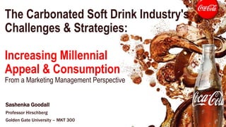 The Carbonated Soft Drink Industry's
Challenges & Strategies:
Increasing Millennial
Appeal & Consumption
From a Marketing Management Perspective
Sashenka Goodall
Professor Hirschberg
Golden Gate University – MKT 300
 