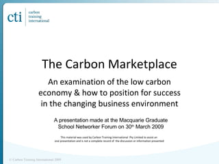 The Carbon Marketplace An examination of the low carbon economy & how to position for success in the changing business environment This material was used by Carbon Training International  Pty Limited to assist an  oral presentation and is not a complete record of  the discussion or information presented © Carbon Training International 2009 A presentation made at the Macquarie Graduate School Networker Forum on 30 th  March 2009 