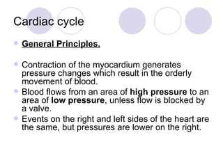 Cardiac cycle General Principles.    Contraction of the myocardium generates pressure changes which result in the orderly movement of blood.  Blood flows from an area of  high pressure  to an area of  low pressure , unless flow is blocked by a valve.  Events on the right and left sides of the heart are the same, but pressures are lower on the right.  