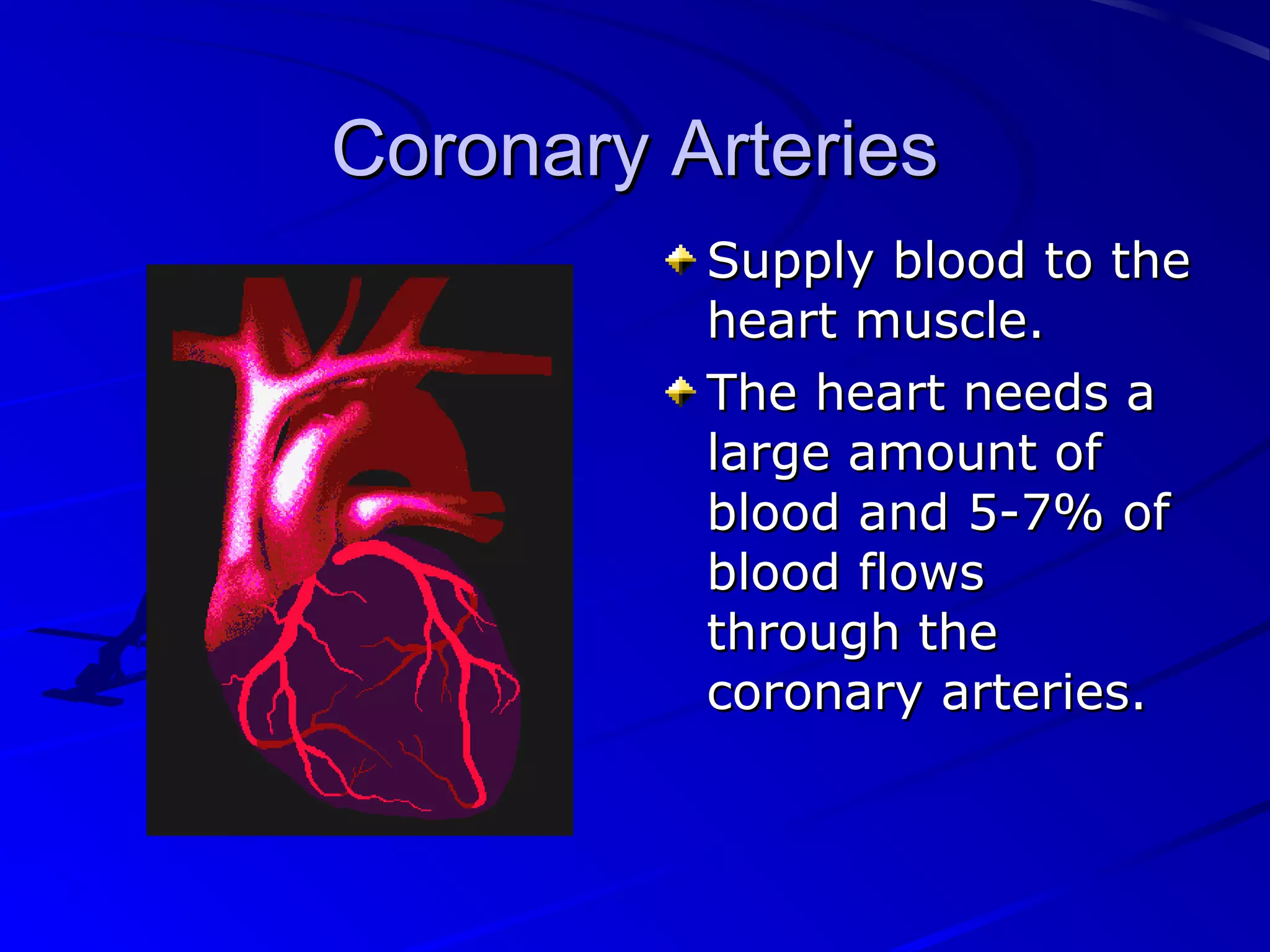 Coronary ArteriesCoronary Arteries
Supply blood to theSupply blood to the
heart muscle.heart muscle.
The heart needs aThe heart needs a
large amount oflarge amount of
blood and 5-7% ofblood and 5-7% of
blood flowsblood flows
through thethrough the
coronary arteries.coronary arteries.
 