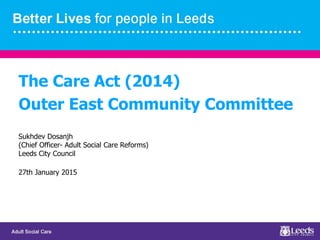 The Care Act (2014)
Outer East Community Committee
Sukhdev Dosanjh
(Chief Officer- Adult Social Care Reforms)
Leeds City Council
27th January 2015
 