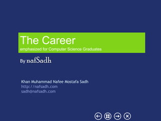 The Career
emphasized for Computer Science Graduates


By nafSadh


Khan Muhammad Nafee Mostafa Sadh
http://nafsadh.com
sadh@nafsadh.com
 
