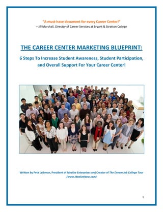 “A must-have document for every Career Center!”
             – Jill Marshall, Director of Career Services at Bryant & Stratton College




THE CAREER CENTER MARKETING BLUEPRINT:
6 Steps To Increase Student Awareness, Student Participation,
         and Overall Support For Your Career Center!




Written by Pete Leibman, President of Idealize Enterprises and Creator of The Dream Job College Tour
                                     (www.IdealizeNow.com)




                                                                                                   1
 