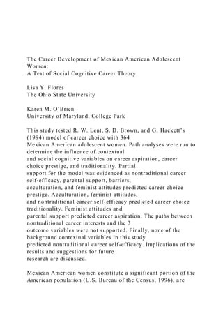 The Career Development of Mexican American Adolescent
Women:
A Test of Social Cognitive Career Theory
Lisa Y. Flores
The Ohio State University
Karen M. O’Brien
University of Maryland, College Park
This study tested R. W. Lent, S. D. Brown, and G. Hackett’s
(1994) model of career choice with 364
Mexican American adolescent women. Path analyses were run to
determine the influence of contextual
and social cognitive variables on career aspiration, career
choice prestige, and traditionality. Partial
support for the model was evidenced as nontraditional career
self-efficacy, parental support, barriers,
acculturation, and feminist attitudes predicted career choice
prestige. Acculturation, feminist attitudes,
and nontraditional career self-efficacy predicted career choice
traditionality. Feminist attitudes and
parental support predicted career aspiration. The paths between
nontraditional career interests and the 3
outcome variables were not supported. Finally, none of the
background contextual variables in this study
predicted nontraditional career self-efficacy. Implications of the
results and suggestions for future
research are discussed.
Mexican American women constitute a significant portion of the
American population (U.S. Bureau of the Census, 1996), are
 