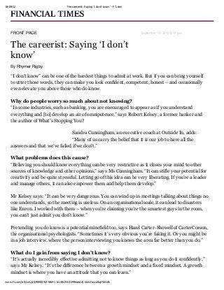 18/09/12 The careerist: Say ing ‘I don’t know’ - FT.com
www.ft.com/intl/cms/s/0/980004c2-fdb5-11e1-8fc3-00144feabdc0.html#axzz26qf5oUdk
FRONT PAGE September 16, 2012 6:17 pm
The careerist: Saying ‘I don’t
know’
By Rhymer Rigby
“I don’t know” can be one of the hardest things to admit at work. But if you can bring yourself
to utter those words, they can make you look confident, competent, honest – and occasionally
even elevate you above those who do know.
Why do people worry so much about not knowing?
“In some industries, such as banking, you are encouraged to appear as if you understand
everything and [to] develop an air of omnipotence,” says Robert Kelsey, a former banker and
the author of What’s Stopping You?
Sandra Cunningham, an executive coach at Outside In, adds:
“Many of us carry the belief that it is our job to have all the
answers and that we’ve failed if we don’t.”
What problems does this cause?
“Believing you should know everything can be very restrictive as it closes your mind to other
sources of knowledge and other opinions,” says Ms Cunningham. “It can stifle your potential for
creativity and be quite stressful. Letting go of this idea can be very liberating. If you’re a leader
and manage others, it can also empower them and help them develop.”
Mr Kelsey says: “It can be very dangerous. You can wind up in meetings talking about things no
one understands, so the meeting is useless. On an organisational scale, it can lead to disasters
like Enron. I worked with them – when you’re claiming you’re the smartest guys in the room,
you can’t just admit you don’t know.”
Pretending you do know is a potential minefield too, says Hazel Carter-Showell of CarterCorson,
the organisational psychologists. “Sometimes it’s very obvious you’re faking it. Or you might be
in a job interview, where the person interviewing you knows the area far better than you do.”
What do I gain from saying I don’t know?
“It’s actually incredibly effective admitting not to know things as long as you do it confidently,”
says Mr Kelsey. “It’s the difference between a growth mindset and a fixed mindset. A growth
mindset is where you have an attitude that you can learn.”
 