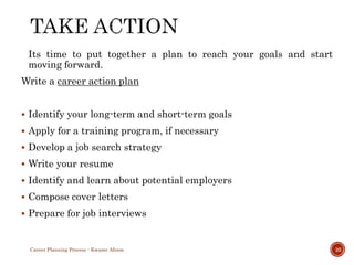 Its time to put together a plan to reach your goals and start
moving forward.
Write a career action plan
 Identify your long-term and short-term goals
 Apply for a training program, if necessary
 Develop a job search strategy
 Write your resume
 Identify and learn about potential employers
 Compose cover letters
 Prepare for job interviews
Career Planning Process - Kwame Afram 10
 