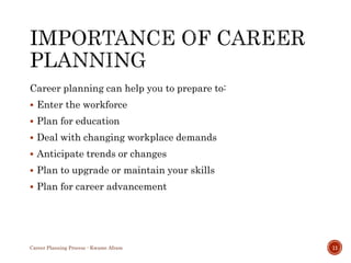 Career planning can help you to prepare to:
 Enter the workforce
 Plan for education
 Deal with changing workplace demands
 Anticipate trends or changes
 Plan to upgrade or maintain your skills
 Plan for career advancement
Career Planning Process - Kwame Afram 11
 