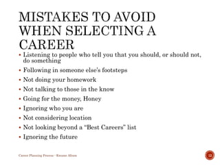  Listening to people who tell you that you should, or should not,
do something
 Following in someone else’s footsteps
 Not doing your homework
 Not talking to those in the know
 Going for the money, Honey
 Ignoring who you are
 Not considering location
 Not looking beyond a “Best Careers” list
 Ignoring the future
Career Planning Process - Kwame Afram 12
 