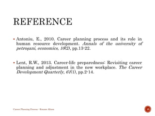  Antoniu, E., 2010. Career planning process and its role in
human resource development. Annals of the university of
petroşani, economics, 10(2), pp.13-22.
 Lent, R.W., 2013. Career‐life preparedness: Revisiting career
planning and adjustment in the new workplace. The Career
Development Quarterly, 61(1), pp.2-14.
Career Planning Process - Kwame Afram 15
 
