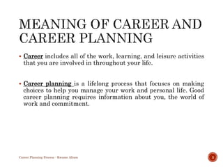  Career includes all of the work, learning, and leisure activities
that you are involved in throughout your life.
 Career planning is a lifelong process that focuses on making
choices to help you manage your work and personal life. Good
career planning requires information about you, the world of
work and commitment.
Career Planning Process - Kwame Afram 3
 