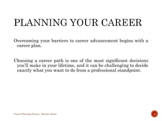 Overcoming your barriers to career advancement begins with a
career plan.
Choosing a career path is one of the most significant decisions
you’ll make in your lifetime, and it can be challenging to decide
exactly what you want to do from a professional standpoint.
Career Planning Process - Kwame Afram 4
 
