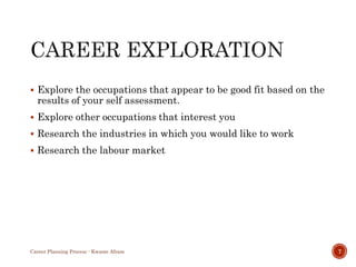  Explore the occupations that appear to be good fit based on the
results of your self assessment.
 Explore other occupations that interest you
 Research the industries in which you would like to work
 Research the labour market
Career Planning Process - Kwame Afram 7
 