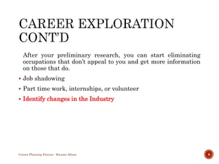 After your preliminary research, you can start eliminating
occupations that don’t appeal to you and get more information
on those that do.
 Job shadowing
 Part time work, internships, or volunteer
 Identify changes in the Industry
Career Planning Process - Kwame Afram 8
 